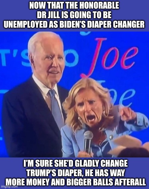 Dr Jill Pepper | NOW THAT THE HONORABLE DR JILL IS GOING TO BE UNEMPLOYED AS BIDEN’S DIAPER CHANGER I’M SURE SHE’D GLADLY CHANGE TRUMP’S DIAPER, HE HAS WAY M | image tagged in dr jill pepper | made w/ Imgflip meme maker