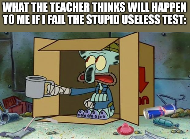 squidward poor | WHAT THE TEACHER THINKS WILL HAPPEN TO ME IF I FAIL THE STUPID USELESS TEST: | image tagged in squidward poor | made w/ Imgflip meme maker