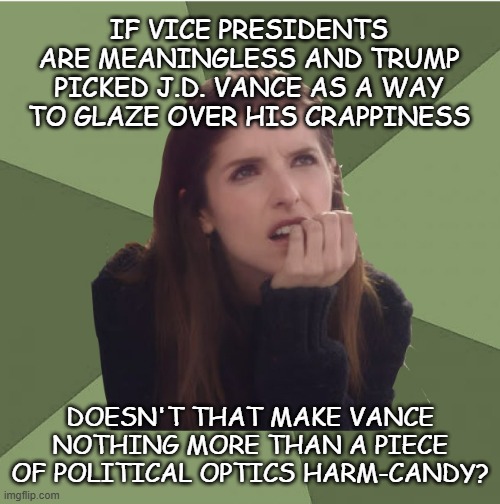 Before you get all undie-bunched, keep in mind Dear Leader said it & I'm just running the ball to its logical destination. | IF VICE PRESIDENTS ARE MEANINGLESS AND TRUMP PICKED J.D. VANCE AS A WAY TO GLAZE OVER HIS CRAPPINESS; DOESN'T THAT MAKE VANCE NOTHING MORE THAN A PIECE OF POLITICAL OPTICS HARM-CANDY? | image tagged in philosophanna,trump unfit unqualified dangerous,lying,wannabe,dictator,poison | made w/ Imgflip meme maker