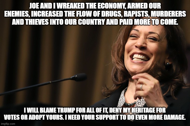 Campaign honesty is possible | JOE AND I WREAKED THE ECONOMY, ARMED OUR ENEMIES, INCREASED THE FLOW OF DRUGS, RAPISTS, MURDERERS AND THIEVES INTO OUR COUNTRY AND PAID MORE TO COME. I WILL BLAME TRUMP FOR ALL OF IT, DENY MY HERITAGE FOR VOTES OR ADOPT YOURS. I NEED YOUR SUPPORT TO DO EVEN MORE DAMAGE. | image tagged in kamala harris laughing,campaign honesty,proven failure,democrat war on america,we know her,insider threat | made w/ Imgflip meme maker