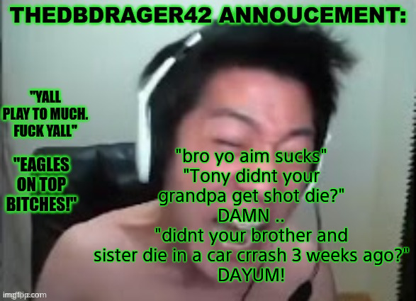 Im never playing black ops 4 zombies again | "bro yo aim sucks"
"Tony didnt your grandpa get shot die?"
DAMN ..
"didnt your brother and sister die in a car crrash 3 weeks ago?"
DAYUM! | image tagged in thedbdrager42s annoucement template | made w/ Imgflip meme maker
