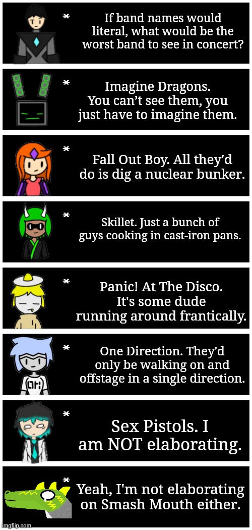 *were literal | If band names would literal, what would be the worst band to see in concert? Imagine Dragons. You can’t see them, you just have to imagine them. Fall Out Boy. All they'd do is dig a nuclear bunker. Skillet. Just a bunch of guys cooking in cast-iron pans. Panic! At The Disco. It's some dude running around frantically. One Direction. They'd only be walking on and offstage in a single direction. Sex Pistols. I am NOT elaborating. Yeah, I'm not elaborating on Smash Mouth either. | image tagged in 4 undertale textboxes | made w/ Imgflip meme maker