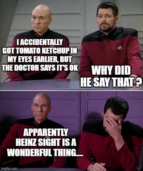 Picard Riker listening to a pun | I ACCIDENTALLY GOT TOMATO KETCHUP IN MY EYES EARLIER, BUT THE DOCTOR SAYS IT'S OK; WHY DID HE SAY THAT ? APPARENTLY HEINZ SIGHT IS A WONDERFUL THING.... | image tagged in picard riker listening to a pun | made w/ Imgflip meme maker