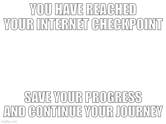 Save your progress in the comments | YOU HAVE REACHED YOUR INTERNET CHECKPOINT; SAVE YOUR PROGRESS AND CONTINUE YOUR JOURNEY | image tagged in blank white template | made w/ Imgflip meme maker