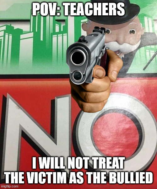 How did I think of the gun. | POV: TEACHERS; I WILL NOT TREAT THE VICTIM AS THE BULLIED | image tagged in monopoly no,school,gun,pov | made w/ Imgflip meme maker