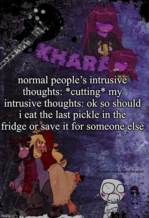 it’s a struggle it’s currently sitting there with my name all over it | normal people’s intrusive thoughts: *cutting* my intrusive thoughts: ok so should i eat the last pickle in the fridge or save it for someone else | image tagged in khara s rude buster temp thanks azzy | made w/ Imgflip meme maker