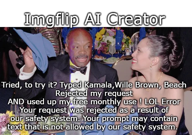 These people are a Safety Issue | Imgflip AI Creator; Tried, to try it? Typed Kamala,Wille Brown, Beach
Rejected my request AND used up my free monthly use ! LOL Error
Your request was rejected as a result of our safety system. Your prompt may contain text that is not allowed by our safety system. | image tagged in ai creator kamala meme | made w/ Imgflip meme maker