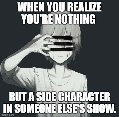 Sad [realistic] | WHEN YOU REALIZE YOU'RE NOTHING; BUT A SIDE CHARACTER IN SOMEONE ELSE'S SHOW. | image tagged in depression sadness hurt pain anxiety | made w/ Imgflip meme maker