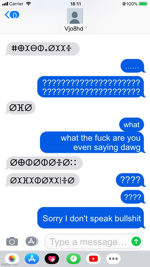 Blank Text Messages | 0; Vjo8hd; ⵌⴲⵋⴱⵀⴰⵁⵋⵋⴻ; ……; ?????????????????????
????????????????????? ⵁⴼⵁ; what; what the fuck are you
even saying dawg; ⵁⴲⵀⵁⵀⵁⴻⵁⵆ; ⵁⵋⴼⵋⵀⵁⵅⵋⵂⴻⵁ; ???? ???? Sorry I don't speak bullshit; Type a message… | image tagged in blank text messages | made w/ Imgflip meme maker