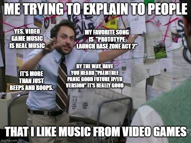 i don't know what to title this so i just won't | ME TRYING TO EXPLAIN TO PEOPLE; YES. VIDEO GAME MUSIC IS REAL MUSIC; MY FAVORITE SONG IS  "PROTOTYPE LAUNCH BASE ZONE ACT 2"; BY THE WAY, HAVE YOU HEARD "PALMTREE PANIC GOOD FUTURE JP/EU VERSION" IT'S REALLY GOOD; IT'S MORE THAN JUST BEEPS AND BOOPS. THAT I LIKE MUSIC FROM VIDEO GAMES | image tagged in charlie conspiracy always sunny in philidelphia | made w/ Imgflip meme maker