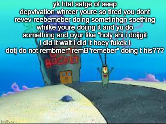 Plakton | yk htat satge of seep depvivation whreer youre so tired you dont revev reebemeber doing sometinhgn soething whilke youre doijng it and yu do something and oyur like "holy shi i doijgit i did it wait i did it hoey fukck i dotj do not rembmer" remB"remeber" doing t his??? | image tagged in plakton | made w/ Imgflip meme maker