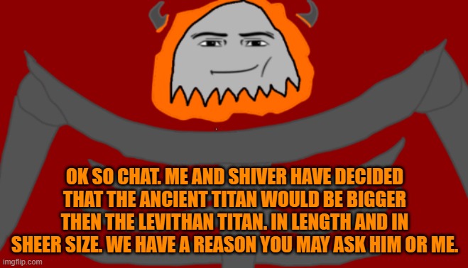 Ask us if you want. But The Ancient Titan shall be bigger then The Levithan | OK SO CHAT. ME AND SHIVER HAVE DECIDED THAT THE ANCIENT TITAN WOULD BE BIGGER THEN THE LEVITHAN TITAN. IN LENGTH AND IN SHEER SIZE. WE HAVE A REASON YOU MAY ASK HIM OR ME. | image tagged in infernal roblox man face | made w/ Imgflip meme maker