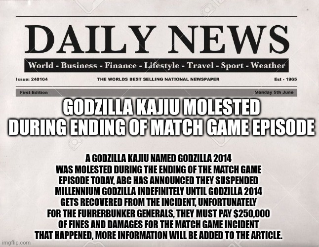 Entertainment purposes only!!! | GODZILLA KAJIU MOLESTED DURING ENDING OF MATCH GAME EPISODE; A GODZILLA KAJIU NAMED GODZILLA 2014 WAS MOLESTED DURING THE ENDING OF THE MATCH GAME EPISODE TODAY, ABC HAS ANNOUNCED THEY SUSPENDED MILLENNIUM GODZILLA INDEFINITELY UNTIL GODZILLA 2014 GETS RECOVERED FROM THE INCIDENT, UNFORTUNATELY FOR THE FUHRERBUNKER GENERALS, THEY MUST PAY $250,000 OF FINES AND DAMAGES FOR THE MATCH GAME INCIDENT THAT HAPPENED, MORE INFORMATION WILL BE ADDED TO THE ARTICLE. | image tagged in newspaper,hitler downfall,fun | made w/ Imgflip meme maker