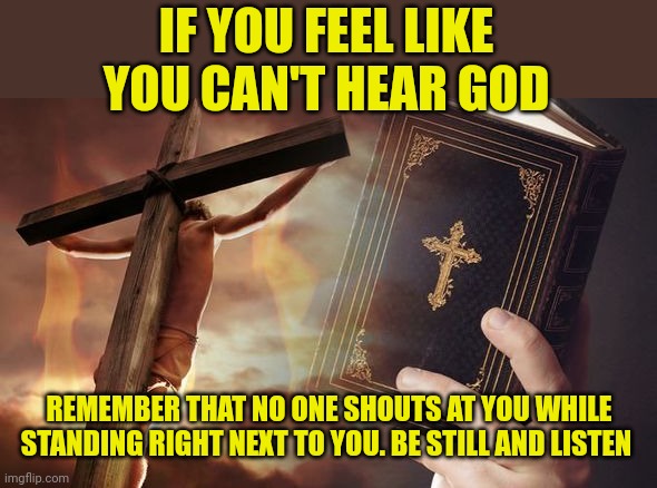 Jesus Cross Bible | IF YOU FEEL LIKE YOU CAN'T HEAR GOD; REMEMBER THAT NO ONE SHOUTS AT YOU WHILE STANDING RIGHT NEXT TO YOU. BE STILL AND LISTEN | image tagged in jesus cross bible | made w/ Imgflip meme maker