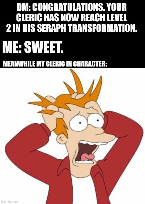 Natural response | DM: CONGRATULATIONS. YOUR CLERIC HAS NOW REACH LEVEL 2 IN HIS SERAPH TRANSFORMATION. ME: SWEET. MEANWHILE MY CLERIC IN CHARACTER: | image tagged in fry freaking out,dungeons and dragons | made w/ Imgflip meme maker