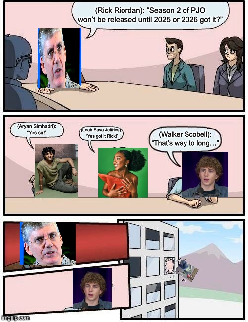 POV: PJO Meeting | (Rick Riordan): “Season 2 of PJO won’t be released until 2025 or 2026 got it?”; (Aryan Simhadri): “Yes sir!”; (Leah Sava Jeffries):  “Yes got it Rick!”; (Walker Scobell): “That’s way to long…” | image tagged in memes,boardroom meeting suggestion | made w/ Imgflip meme maker