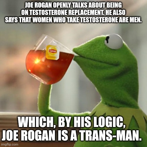 But That's None Of My Business Meme | JOE ROGAN OPENLY TALKS ABOUT BEING ON TESTOSTERONE REPLACEMENT. HE ALSO SAYS THAT WOMEN WHO TAKE TESTOSTERONE ARE MEN. WHICH, BY HIS LOGIC, JOE ROGAN IS A TRANS-MAN. | image tagged in memes,but that's none of my business,kermit the frog | made w/ Imgflip meme maker