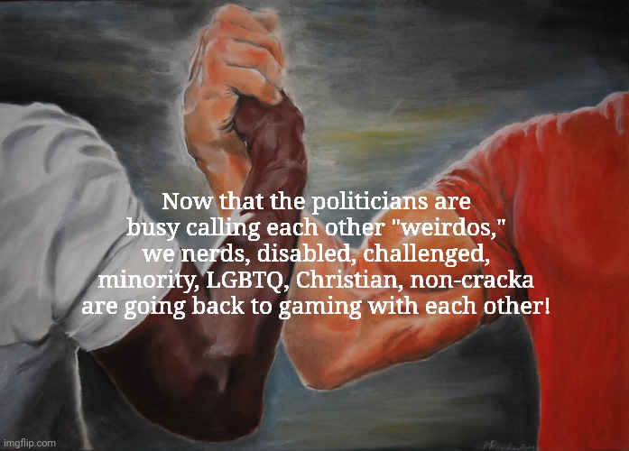 Epic Handshake | Now that the politicians are busy calling each other "weirdos,"
we nerds, disabled, challenged, minority, LGBTQ, Christian, non-cracka
are going back to gaming with each other! | image tagged in memes,epic handshake,political correctness,lgbtq,racial harmony,online gaming | made w/ Imgflip meme maker