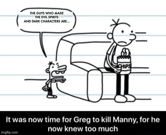 It was now time for Greg to kill manny, for he now knew too much | THE GUYS WHO MADE THE EVIL SPIRITS AND DARK CHARACTERS ARE... | image tagged in it was now time for greg to kill manny for he now knew too much | made w/ Imgflip meme maker
