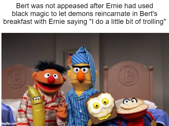 Ernie does a little bit of trolling | Bert was not appeased after Ernie had used black magic to let demons reincarnate in Bert's breakfast with Ernie saying "I do a little bit of trolling" | image tagged in blank white template,sesame street,bert and ernie,funny,front page | made w/ Imgflip meme maker