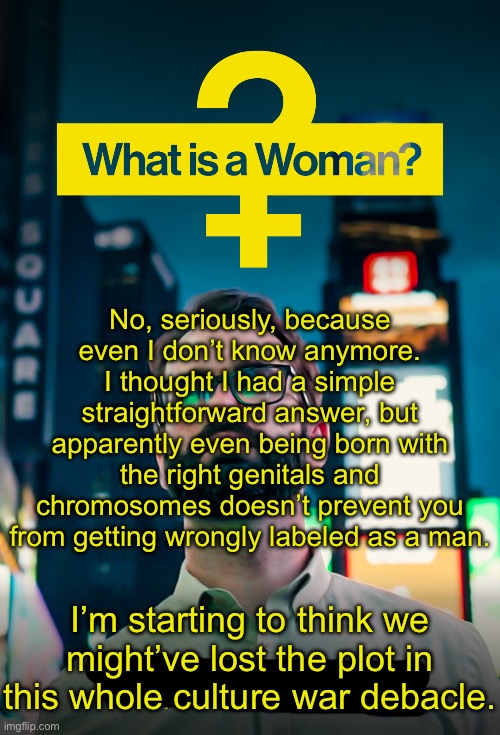 Imane Khelif is a cisgender woman, shut up and stop being weird about her. | No, seriously, because even I don’t know anymore. I thought I had a simple straightforward answer, but apparently even being born with the right genitals and chromosomes doesn’t prevent you from getting wrongly labeled as a man. I’m starting to think we might’ve lost the plot in this whole culture war debacle. | image tagged in what is a woman,olympics,transphobic,culture war,womens sports | made w/ Imgflip meme maker