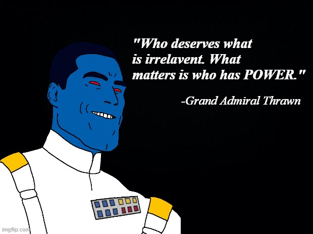 https://www.youtube.com/watch?v=-aEqg97ioBg | "Who deserves what is irrelavent. What matters is who has POWER."; -Grand Admiral Thrawn | image tagged in star wars | made w/ Imgflip meme maker