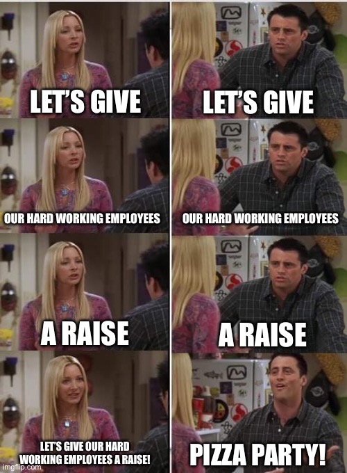 Jobs Nowadays | LET’S GIVE; LET’S GIVE; OUR HARD WORKING EMPLOYEES; OUR HARD WORKING EMPLOYEES; A RAISE; A RAISE; LET’S GIVE OUR HARD WORKING EMPLOYEES A RAISE! PIZZA PARTY! | image tagged in phoebe joey,job,boss,pizza,party | made w/ Imgflip meme maker