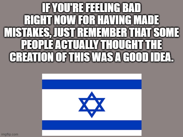 The perfect solution that won't cause occupation and human rights abuses (wink wink) - The Brits, 1948 | IF YOU'RE FEELING BAD RIGHT NOW FOR HAVING MADE MISTAKES, JUST REMEMBER THAT SOME PEOPLE ACTUALLY THOUGHT THE CREATION OF THIS WAS A GOOD IDEA. | image tagged in israel,jews,palestine,middle east | made w/ Imgflip meme maker