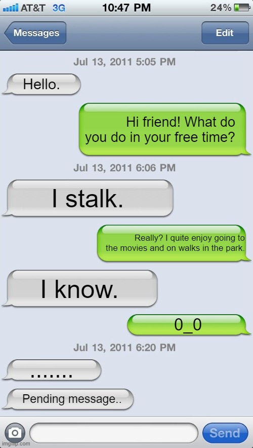 0_0 | Hello. Hi friend! What do you do in your free time? I stalk. Really? I quite enjoy going to the movies and on walks in the park. I know. 0_0; ....... Pending message.. | image tagged in texting messages blank,memes,stalking,stalker | made w/ Imgflip meme maker