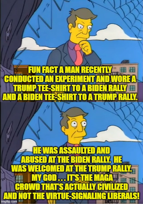 To absolutely no thinking person's surprise. | FUN FACT A MAN RECENTLY CONDUCTED AN EXPERIMENT AND WORE A TRUMP TEE-SHIRT TO A BIDEN RALLY AND A BIDEN TEE-SHIRT TO A TRUMP RALLY. HE WAS ASSAULTED AND ABUSED AT THE BIDEN RALLY.  HE WAS WELCOMED AT THE TRUMP RALLY.  MY GOD . . . IT'S THE MAGA CROWD THAT'S ACTUALLY CIVILIZED AND NOT THE VIRTUE-SIGNALING LIBERALS! | image tagged in skinner out of touch | made w/ Imgflip meme maker