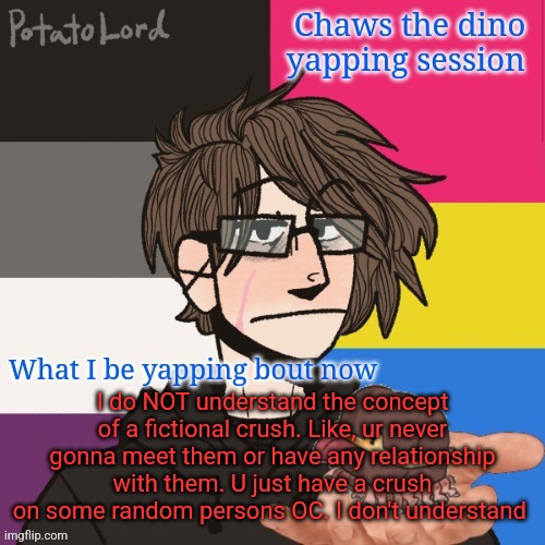 *yaps in demiromantic* | I do NOT understand the concept of a fictional crush. Like, ur never gonna meet them or have any relationship with them. U just have a crush on some random persons OC. I don't understand | image tagged in chaws_the_dino announcement temp | made w/ Imgflip meme maker