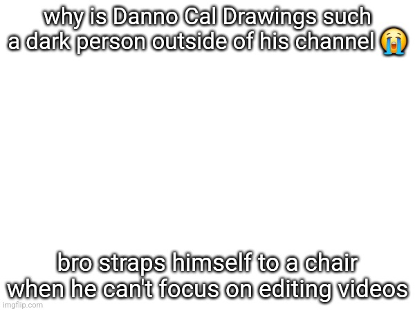 why is Danno Cal Drawings such a dark person outside of his channel 😭; bro straps himself to a chair when he can't focus on editing videos | made w/ Imgflip meme maker