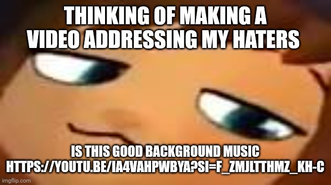 smug hat kid.mp4 | THINKING OF MAKING A VIDEO ADDRESSING MY HATERS; IS THIS GOOD BACKGROUND MUSIC
HTTPS://YOUTU.BE/IA4VAHPWBYA?SI=F_ZMJLTTHMZ_KH-C | image tagged in smug hat kid mp4 | made w/ Imgflip meme maker