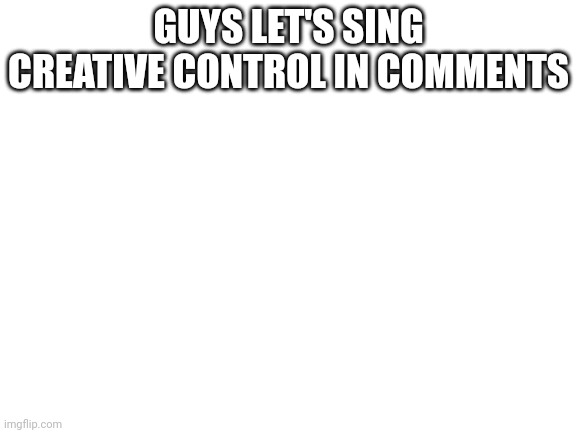 Blank White Template | GUYS LET'S SING CREATIVE CONTROL IN COMMENTS | image tagged in blank white template | made w/ Imgflip meme maker