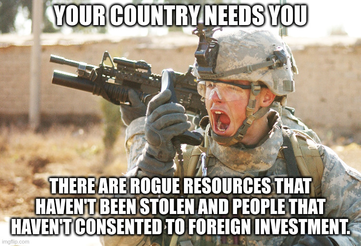 US Army Soldier yelling radio iraq war | YOUR COUNTRY NEEDS YOU; THERE ARE ROGUE RESOURCES THAT HAVEN'T BEEN STOLEN AND PEOPLE THAT HAVEN'T CONSENTED TO FOREIGN INVESTMENT. | image tagged in us army soldier yelling radio iraq war | made w/ Imgflip meme maker