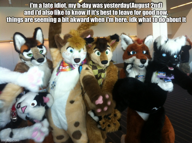 ing ong | i'm a late idiot. my b-day was yesterday(August 2nd) and i'd also like to know if it's best to leave for good now, things are seeming a bit akward when i'm here. idk what to do about it | image tagged in furries | made w/ Imgflip meme maker