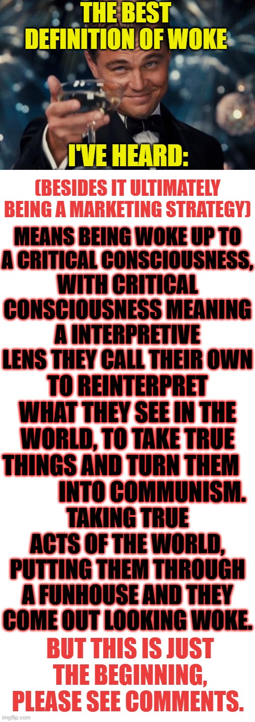 I Just Had To Share This... | THE BEST DEFINITION OF WOKE; I'VE HEARD:; (BESIDES IT ULTIMATELY BEING A MARKETING STRATEGY); MEANS BEING WOKE UP TO A CRITICAL CONSCIOUSNESS, WITH CRITICAL CONSCIOUSNESS MEANING A INTERPRETIVE LENS THEY CALL THEIR OWN; TO REINTERPRET WHAT THEY SEE IN THE WORLD, TO TAKE TRUE THINGS AND TURN THEM               INTO COMMUNISM. TAKING TRUE ACTS OF THE WORLD, PUTTING THEM THROUGH A FUNHOUSE AND THEY COME OUT LOOKING WOKE. BUT THIS IS JUST THE BEGINNING, PLEASE SEE COMMENTS. | image tagged in memes,leonardo dicaprio cheers,politics,woke,definition,meme comments | made w/ Imgflip meme maker