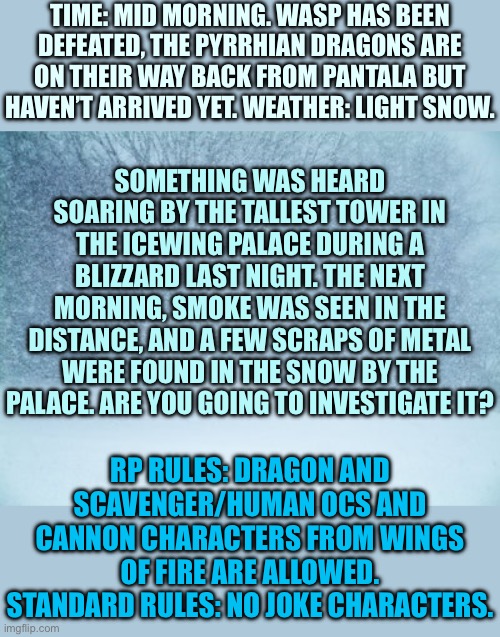 I made this a while ago and never finished it. Anyways, Desperate Rescue part 1 | TIME: MID MORNING. WASP HAS BEEN DEFEATED, THE PYRRHIAN DRAGONS ARE ON THEIR WAY BACK FROM PANTALA BUT HAVEN’T ARRIVED YET. WEATHER: LIGHT SNOW. SOMETHING WAS HEARD SOARING BY THE TALLEST TOWER IN THE ICEWING PALACE DURING A BLIZZARD LAST NIGHT. THE NEXT MORNING, SMOKE WAS SEEN IN THE DISTANCE, AND A FEW SCRAPS OF METAL WERE FOUND IN THE SNOW BY THE PALACE. ARE YOU GOING TO INVESTIGATE IT? RP RULES: DRAGON AND SCAVENGER/HUMAN OCS AND CANNON CHARACTERS FROM WINGS OF FIRE ARE ALLOWED. STANDARD RULES: NO JOKE CHARACTERS. | image tagged in blizzard | made w/ Imgflip meme maker