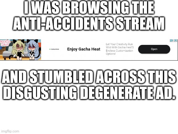 I saw this on my tablet and THIS IS THE WORST DEGENERATE AD EVER! (made by moonstar_mobile's alt) | I WAS BROWSING THE ANTI-ACCIDENTS STREAM; AND STUMBLED ACROSS THIS DISGUSTING DEGENERATE AD. | image tagged in blank white template,gacha heat ads,disgusting degenerates | made w/ Imgflip meme maker