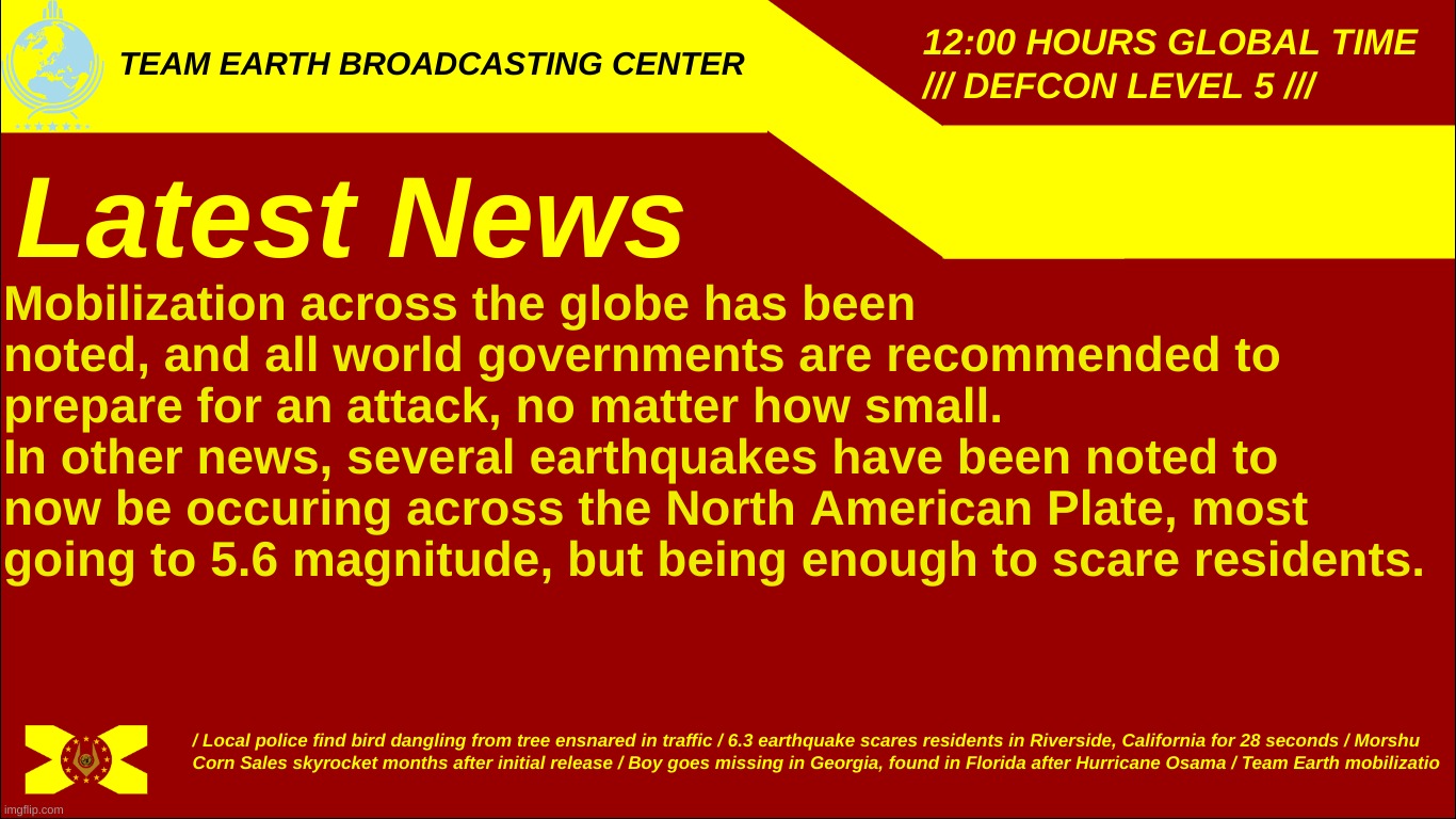 Team Earth Broadcasting Center | Mobilization across the globe has been noted, and all world governments are recommended to prepare for an attack, no matter how small.
In other news, several earthquakes have been noted to now be occurring across the North American Plate, most going to 5.6 magnitude, but being enough to scare residents. | image tagged in team earth broadcasting center | made w/ Imgflip meme maker