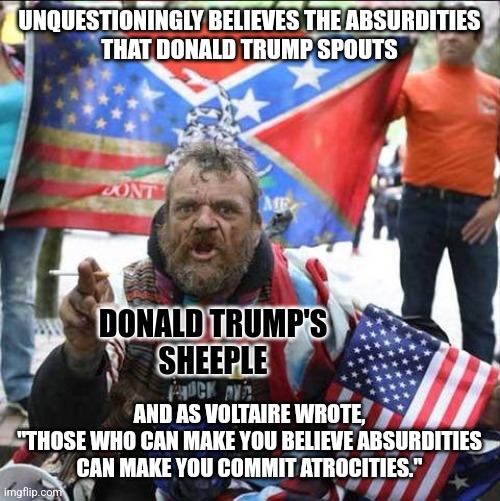 Trump's slobbering mob of subservient sycophants includes violent right-wing extremists. | UNQUESTIONINGLY BELIEVES THE ABSURDITIES
THAT DONALD TRUMP SPOUTS; DONALD TRUMP'S
SHEEPLE; AND AS VOLTAIRE WROTE,
"THOSE WHO CAN MAKE YOU BELIEVE ABSURDITIES
CAN MAKE YOU COMMIT ATROCITIES." | image tagged in conservative alt right tardo,donald trump,maga,sheeple,beliefs,cult | made w/ Imgflip meme maker