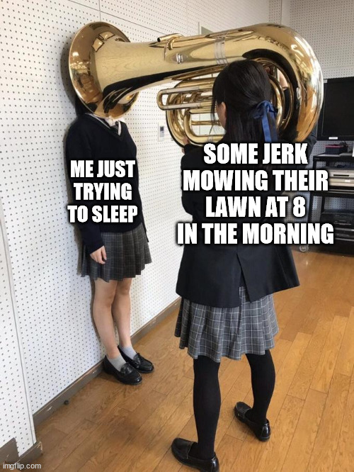 i just want to sleep | SOME JERK MOWING THEIR LAWN AT 8 IN THE MORNING; ME JUST TRYING TO SLEEP | image tagged in girl putting tuba on girl's head,sleep,sleeping,morning,mowing,lawnmower | made w/ Imgflip meme maker