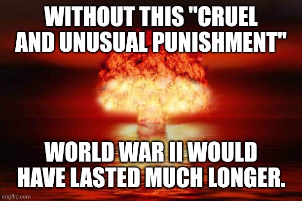 When to inflict "cruel and unusual.punishment" | WITHOUT THIS "CRUEL AND UNUSUAL PUNISHMENT"; WORLD WAR II WOULD HAVE LASTED MUCH LONGER. | image tagged in atomic bomb,nuclear explosion,mushroom cloud,world war ii | made w/ Imgflip meme maker