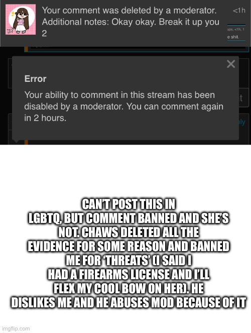 CAN’T POST THIS IN LGBTQ, BUT COMMENT BANNED AND SHE’S NOT. CHAWS DELETED ALL THE EVIDENCE FOR SOME REASON AND BANNED ME FOR ‘THREATS’ (I SAID I HAD A FIREARMS LICENSE AND I’LL FLEX MY COOL BOW ON HER). HE DISLIKES ME AND HE ABUSES MOD BECAUSE OF IT | image tagged in blank white template | made w/ Imgflip meme maker