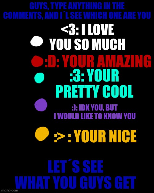 GUYS, TYPE ANYTHING IN THE COMMENTS, AND I´L SEE WHICH ONE ARE YOU; <3: I LOVE YOU SO MUCH; :D: YOUR AMAZING; :3: YOUR PRETTY COOL; :): IDK YOU, BUT I WOULD LIKE TO KNOW YOU; :> : YOUR NICE; LET´S SEE WHAT YOU GUYS GET | made w/ Imgflip meme maker