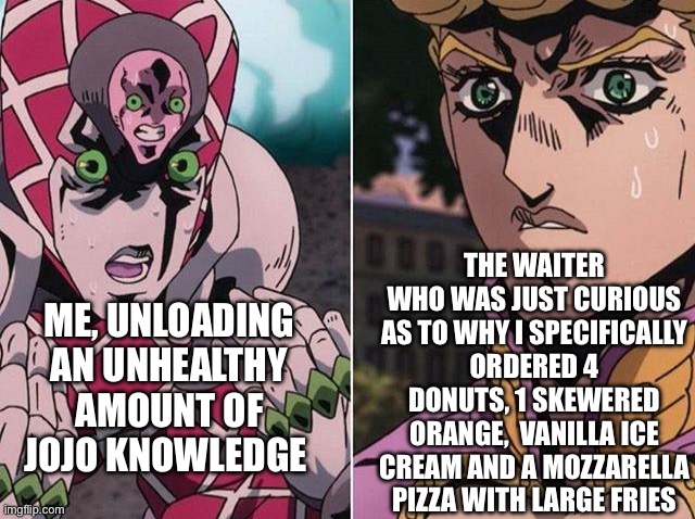 Concerned Giorno | THE WAITER WHO WAS JUST CURIOUS AS TO WHY I SPECIFICALLY ORDERED 4 DONUTS, 1 SKEWERED ORANGE,  VANILLA ICE CREAM AND A MOZZARELLA PIZZA WITH LARGE FRIES; ME, UNLOADING AN UNHEALTHY AMOUNT OF JOJO KNOWLEDGE | image tagged in concerned giorno,jojo's bizarre adventure | made w/ Imgflip meme maker