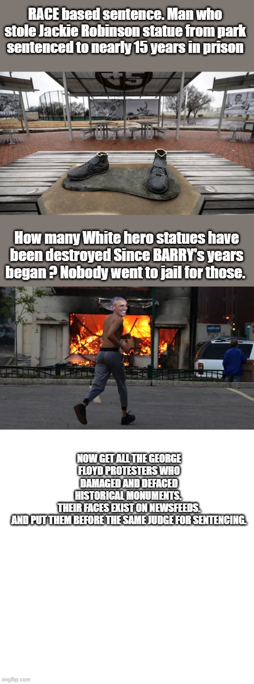 RACE based sentence. Man who stole Jackie Robinson statue from park sentenced to nearly 15 years in prison; How many White hero statues have been destroyed Since BARRY's years began ? Nobody went to jail for those. NOW GET ALL THE GEORGE FLOYD PROTESTERS WHO DAMAGED AND DEFACED HISTORICAL MONUMENTS. 

THEIR FACES EXIST ON NEWSFEEDS.


AND PUT THEM BEFORE THE SAME JUDGE FOR SENTENCING. | image tagged in blank square | made w/ Imgflip meme maker