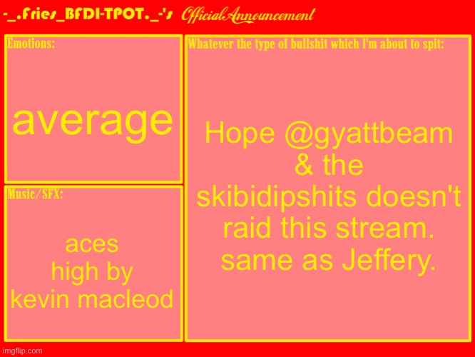 Fries' Official Announcement Template | average; Hope @gyattbeam & the skibidipshits doesn't raid this stream.
same as Jeffery. aces high by kevin macleod | image tagged in fries' official announcement template | made w/ Imgflip meme maker