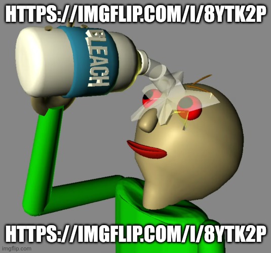 Baldi pours bleach in his eyes | HTTPS://IMGFLIP.COM/I/8YTK2P; HTTPS://IMGFLIP.COM/I/8YTK2P | image tagged in baldi pours bleach in his eyes | made w/ Imgflip meme maker