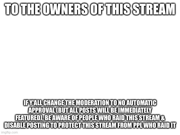 TO THE OWNERS OF THIS STREAM; IF Y'ALL CHANGE THE MODERATION TO NO AUTOMATIC APPROVAL (BUT ALL POSTS WILL BE IMMEDIATELY FEATURED), BE AWARE OF PEOPLE WHO RAID THIS STREAM & DISABLE POSTING TO PROTECT THIS STREAM FROM PPL WHO RAID IT | made w/ Imgflip meme maker